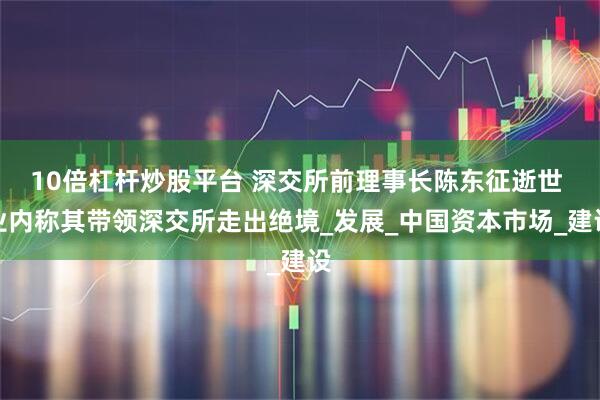 10倍杠杆炒股平台 深交所前理事长陈东征逝世 业内称其带领深交所走出绝境_发展_中国资本市场_建设