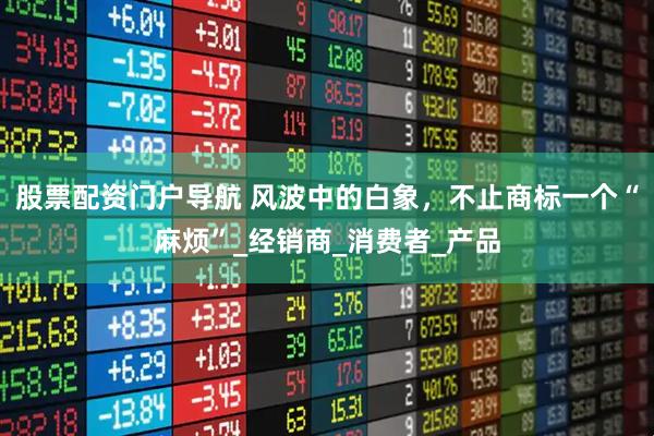 股票配资门户导航 风波中的白象，不止商标一个“麻烦”_经销商_消费者_产品