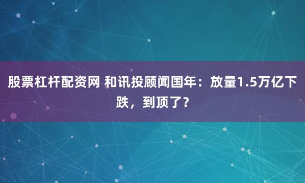 股票杠杆配资网 和讯投顾闻国年：放量1.5万亿下跌，到顶了？