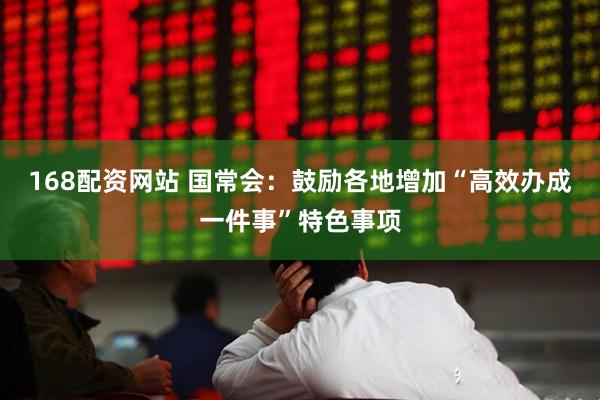 168配资网站 国常会：鼓励各地增加“高效办成一件事”特色事项