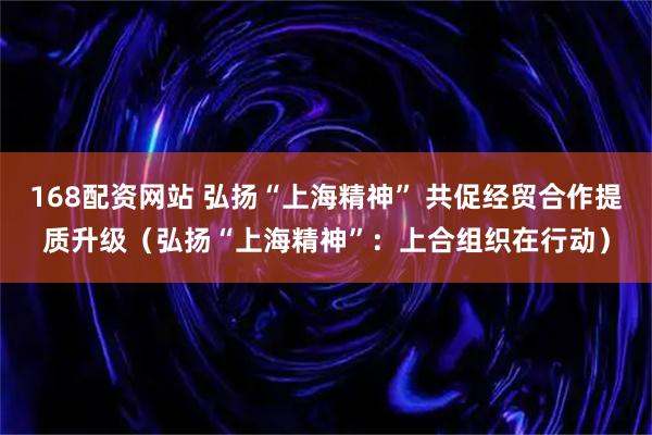 168配资网站 弘扬“上海精神” 共促经贸合作提质升级（弘扬“上海精神”：上合组织在行动）