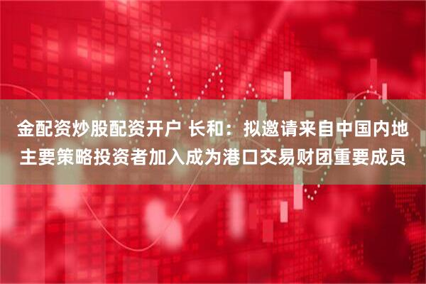 金配资炒股配资开户 长和：拟邀请来自中国内地主要策略投资者加入成为港口交易财团重要成员