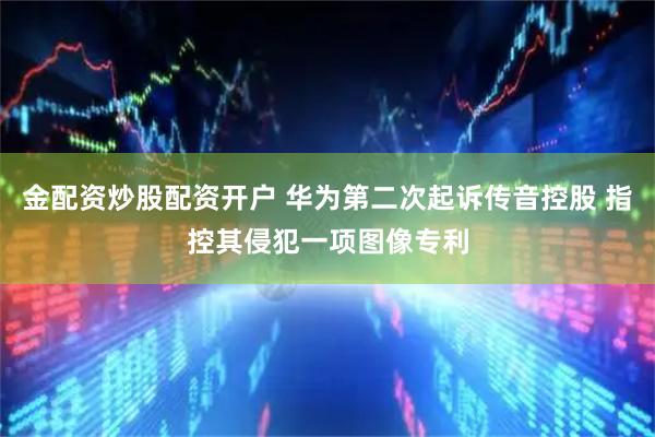 金配资炒股配资开户 华为第二次起诉传音控股 指控其侵犯一项图像专利