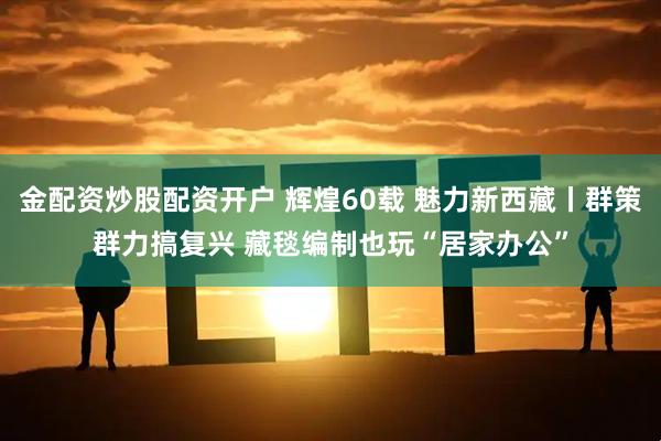 金配资炒股配资开户 辉煌60载 魅力新西藏丨群策群力搞复兴 藏毯编制也玩“居家办公”