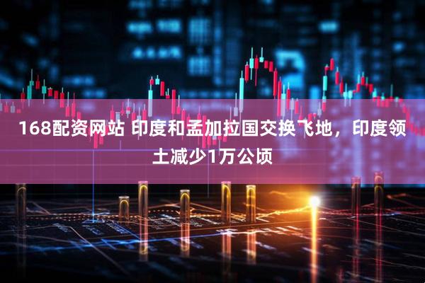 168配资网站 印度和孟加拉国交换飞地，印度领土减少1万公顷