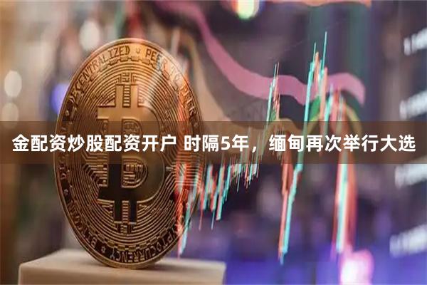 金配资炒股配资开户 时隔5年，缅甸再次举行大选