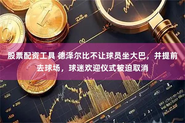 股票配资工具 德泽尔比不让球员坐大巴，并提前去球场，球迷欢迎仪式被迫取消