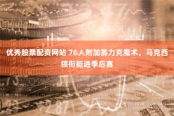 优秀股票配资网站 76人附加赛力克魔术，马克西领衔挺进季后赛